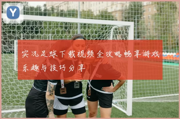 实况足球下载视频全攻略畅享游戏乐趣与技巧分享
