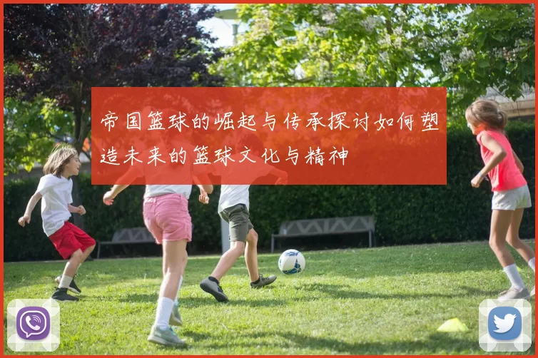 帝国篮球的崛起与传承探讨如何塑造未来的篮球文化与精神